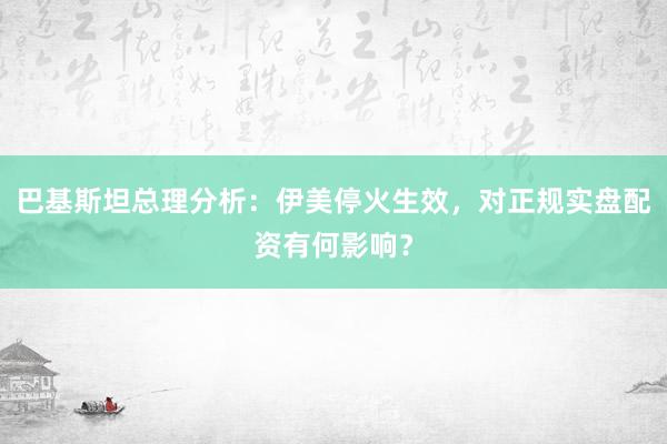 巴基斯坦总理分析：伊美停火生效，对正规实盘配资有何影响？