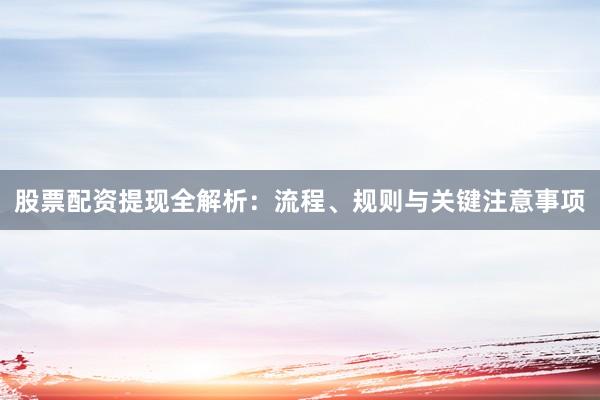 股票配资提现全解析：流程、规则与关键注意事项