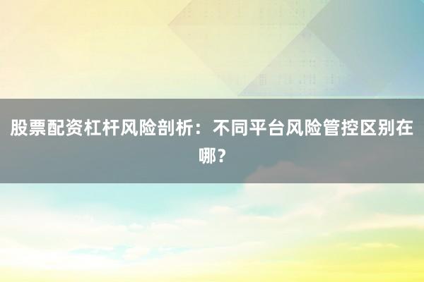 股票配资杠杆风险剖析：不同平台风险管控区别在哪？