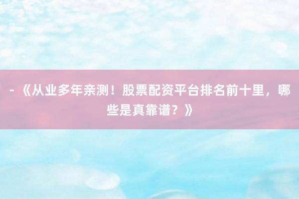 - 《从业多年亲测！股票配资平台排名前十里，哪些是真靠谱？》