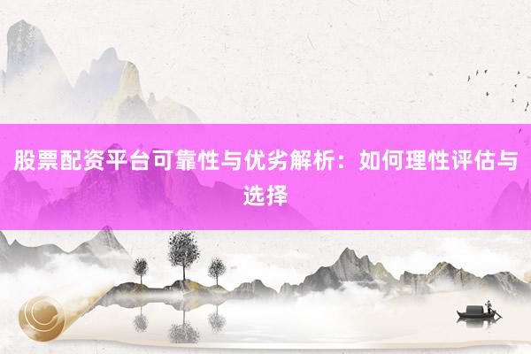 股票配资平台可靠性与优劣解析：如何理性评估与选择