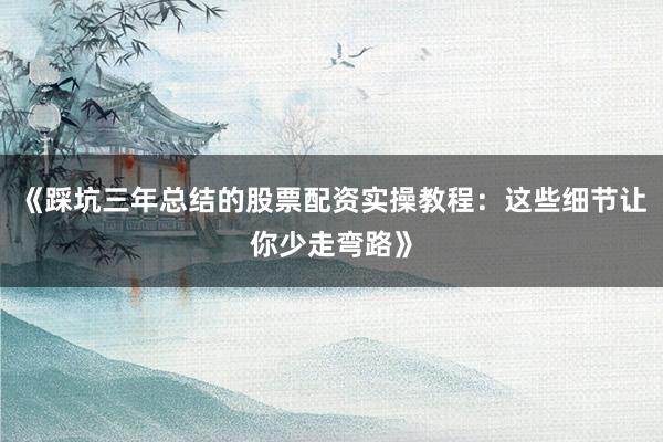 《踩坑三年总结的股票配资实操教程:这些细节让你少走弯路》