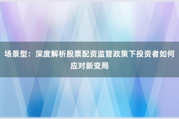 场景型：深度解析股票配资监管政策下投资者如何应对新变局