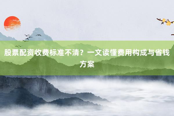 股票配资收费标准不清？一文读懂费用构成与省钱方案