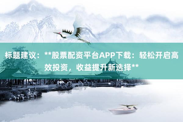 标题建议：**股票配资平台APP下载：轻松开启高效投资，收益提升新选择**