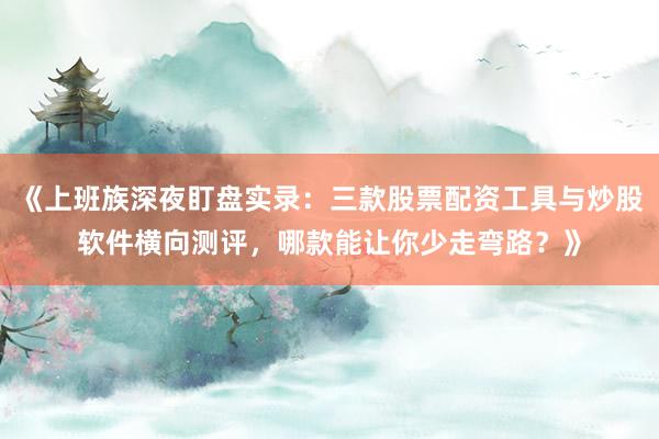 《上班族深夜盯盘实录：三款股票配资工具与炒股软件横向测评，哪款能让你少走弯路？》