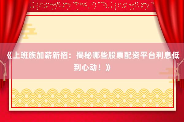 《上班族加薪新招：揭秘哪些股票配资平台利息低到心动！》