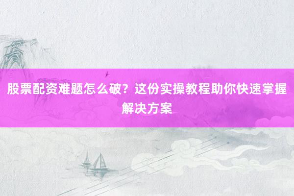 股票配资难题怎么破？这份实操教程助你快速掌握解决方案