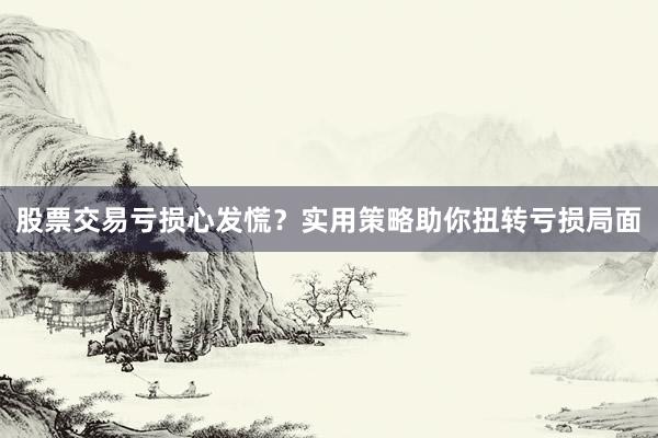 股票交易亏损心发慌？实用策略助你扭转亏损局面