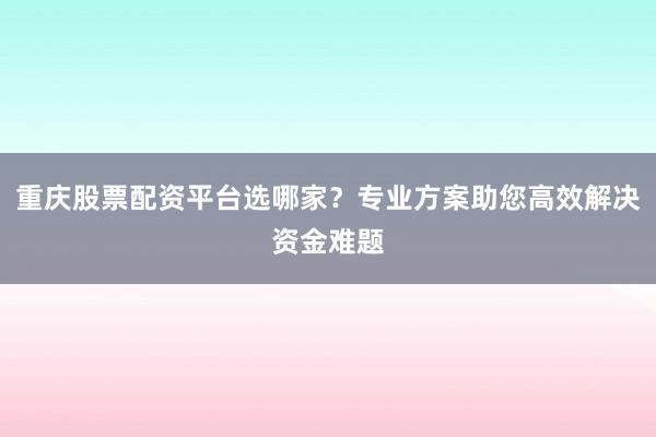 重庆股票配资平台选哪家？专业方案助您高效解决资金难题