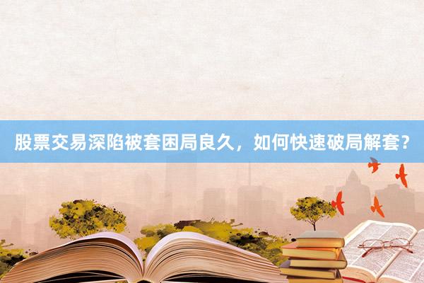 股票交易深陷被套困局良久，如何快速破局解套？