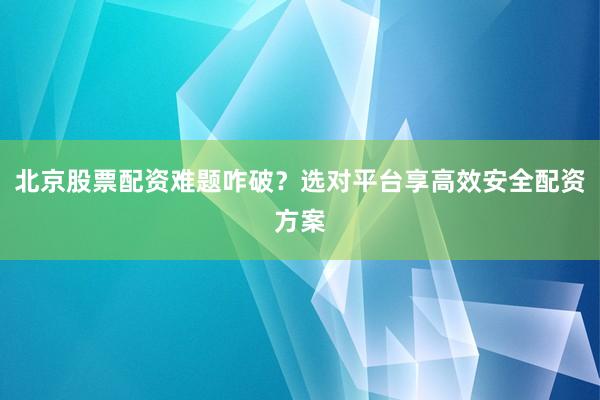 北京股票配资难题咋破？选对平台享高效安全配资方案