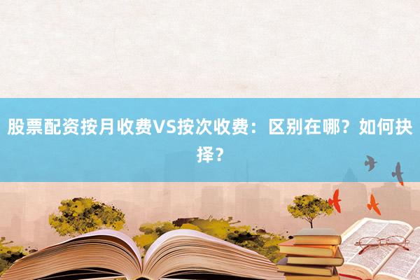 股票配资按月收费VS按次收费：区别在哪？如何抉择？