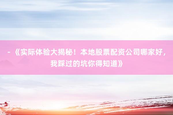 - 《实际体验大揭秘！本地股票配资公司哪家好，我踩过的坑你得知道》