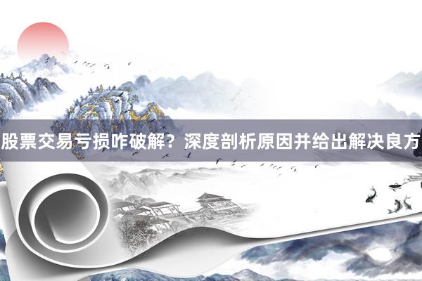 股票交易亏损咋破解？深度剖析原因并给出解决良方
