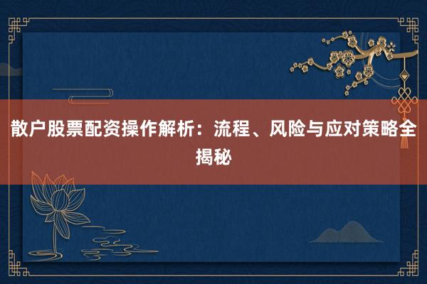 散户股票配资操作解析：流程、风险与应对策略全揭秘