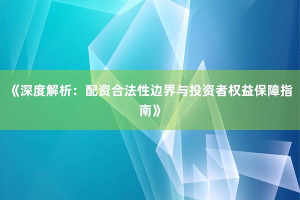 《深度解析：配资合法性边界与投资者权益保障指南》