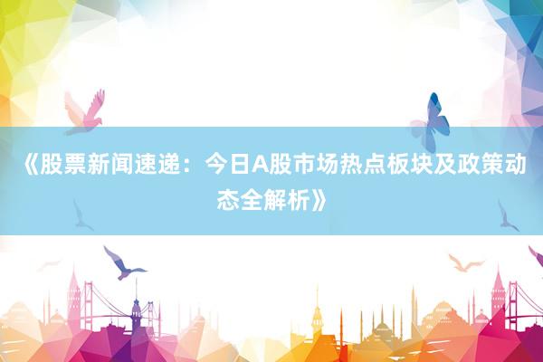 《股票新闻速递：今日A股市场热点板块及政策动态全解析》