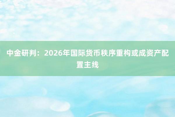 中金研判：2026年国际货币秩序重构或成资产配置主线