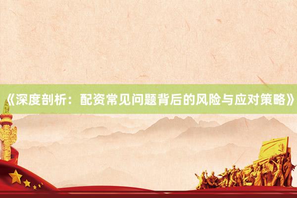 《深度剖析：配资常见问题背后的风险与应对策略》