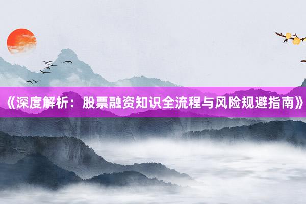 《深度解析：股票融资知识全流程与风险规避指南》