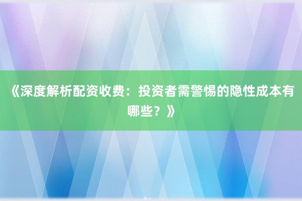 《深度解析配资收费：投资者需警惕的隐性成本有哪些？》