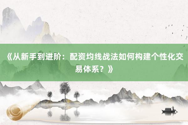 《从新手到进阶：配资均线战法如何构建个性化交易体系？》