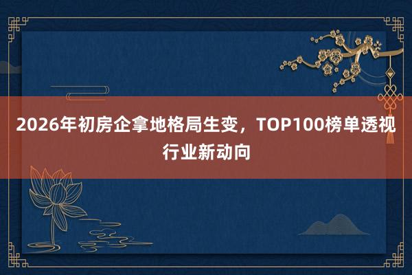 2026年初房企拿地格局生变，TOP100榜单透视行业新动向