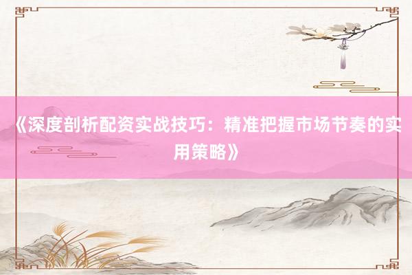 《深度剖析配资实战技巧：精准把握市场节奏的实用策略》
