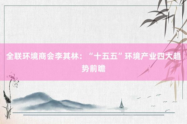 全联环境商会李其林：“十五五”环境产业四大趋势前瞻
