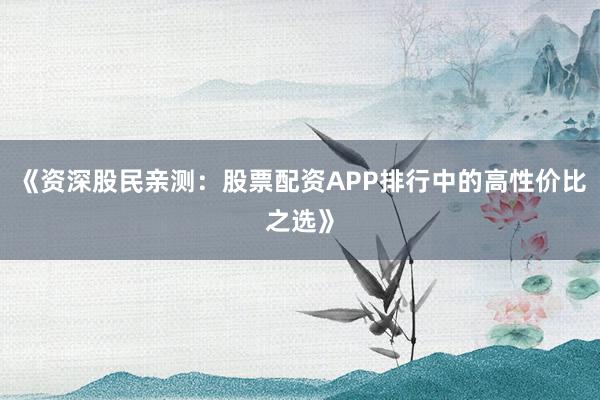 《资深股民亲测：股票配资APP排行中的高性价比之选》
