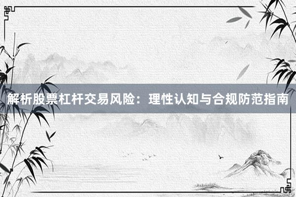 解析股票杠杆交易风险：理性认知与合规防范指南