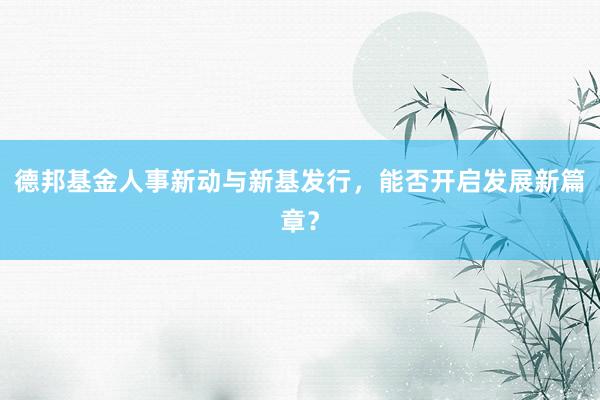 德邦基金人事新动与新基发行，能否开启发展新篇章？