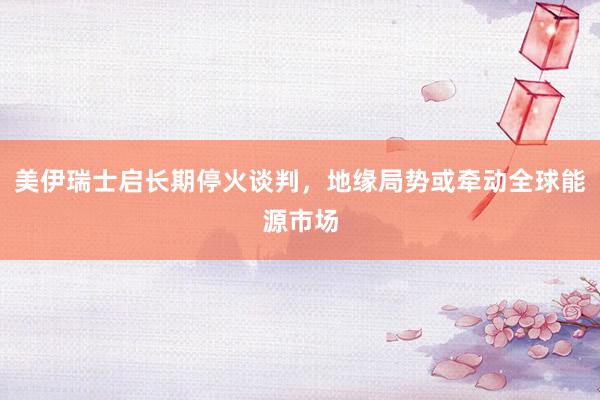 美伊瑞士启长期停火谈判，地缘局势或牵动全球能源市场