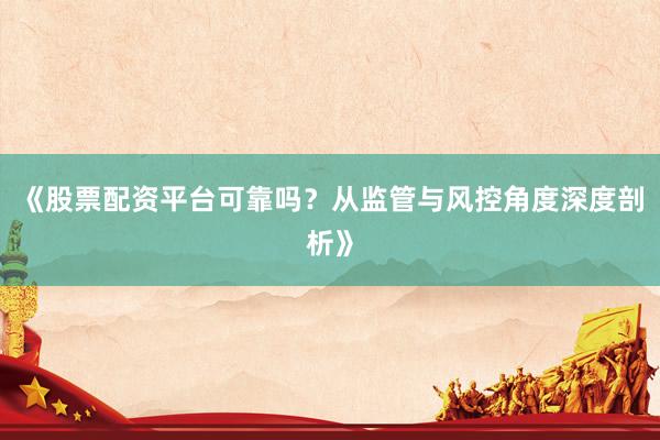《股票配资平台可靠吗？从监管与风控角度深度剖析》
