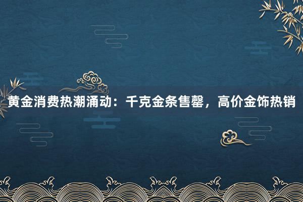黄金消费热潮涌动：千克金条售罄，高价金饰热销