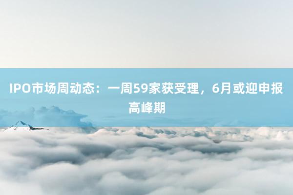 IPO市场周动态：一周59家获受理，6月或迎申报高峰期