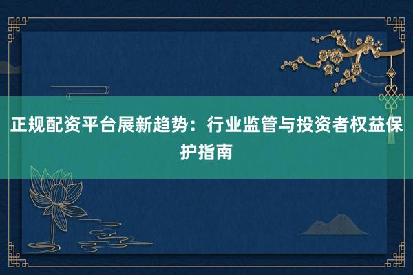正规配资平台展新趋势：行业监管与投资者权益保护指南