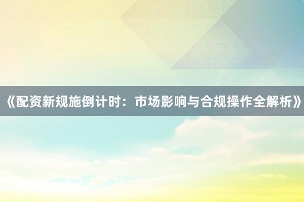 《配资新规施倒计时：市场影响与合规操作全解析》