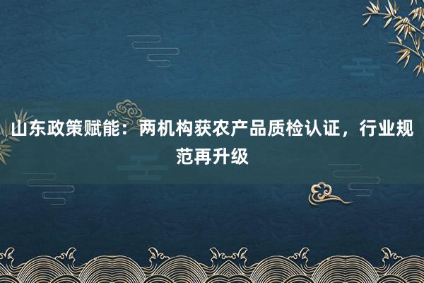 山东政策赋能：两机构获农产品质检认证，行业规范再升级