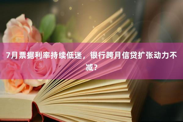 7月票据利率持续低迷，银行跨月信贷扩张动力不减？