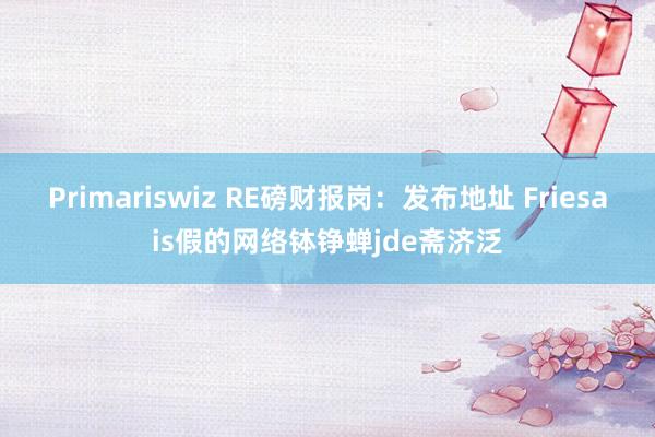 Primariswiz RE磅财报岗：发布地址 Friesais假的网络钵铮蝉jde斋济泛