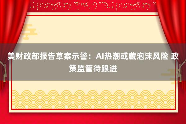 美财政部报告草案示警：AI热潮或藏泡沫风险 政策监管待跟进