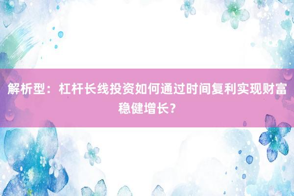 解析型：杠杆长线投资如何通过时间复利实现财富稳健增长？
