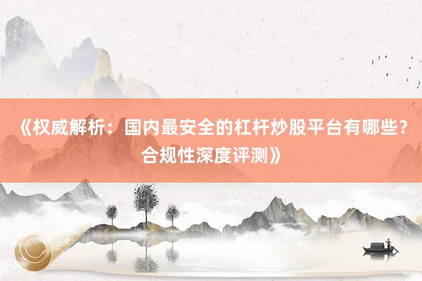 《权威解析：国内最安全的杠杆炒股平台有哪些？合规性深度评测》