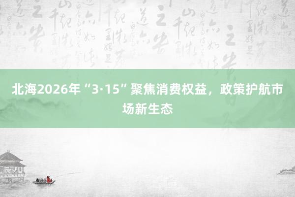 北海2026年“3·15”聚焦消费权益，政策护航市场新生态
