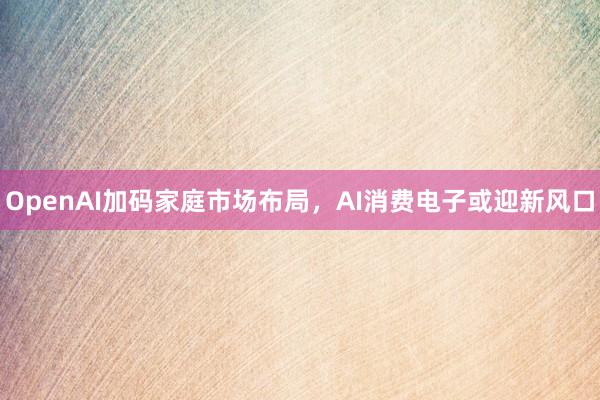 OpenAI加码家庭市场布局，AI消费电子或迎新风口