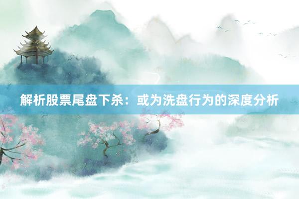 解析股票尾盘下杀：或为洗盘行为的深度分析