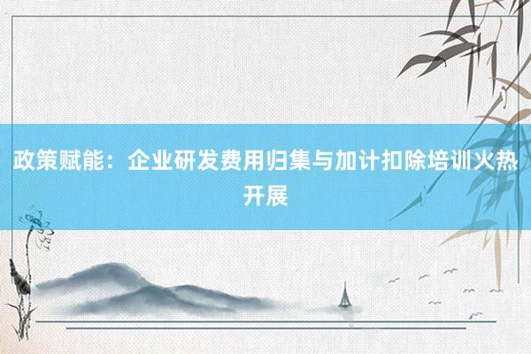 政策赋能：企业研发费用归集与加计扣除培训火热开展