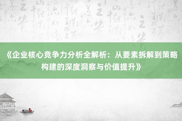 《企业核心竞争力分析全解析：从要素拆解到策略构建的深度洞察与价值提升》